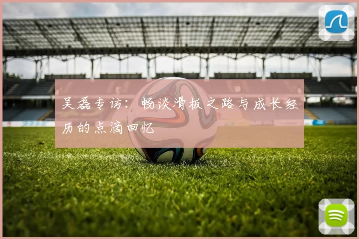 吴磊专访：畅谈滑板之路与成长经历的点滴回忆