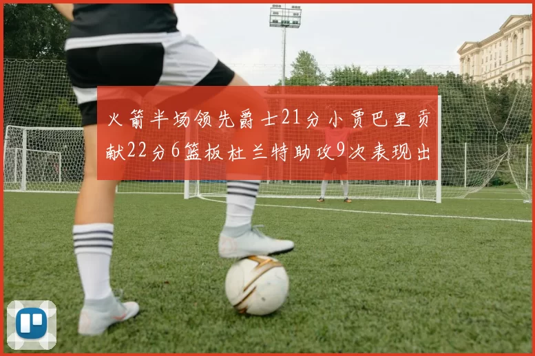 火箭半场领先爵士21分小贾巴里贡献22分6篮板杜兰特助攻9次表现出色
