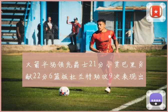 火箭半场领先爵士21分小贾巴里贡献22分6篮板杜兰特助攻9次表现出色