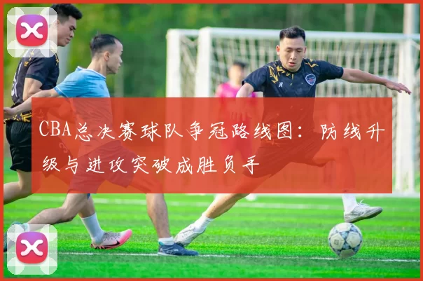 CBA总决赛球队争冠路线图：防线升级与进攻突破成胜负手