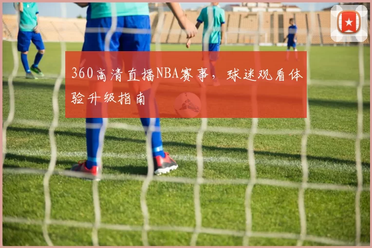 360高清直播NBA赛事，球迷观看体验升级指南