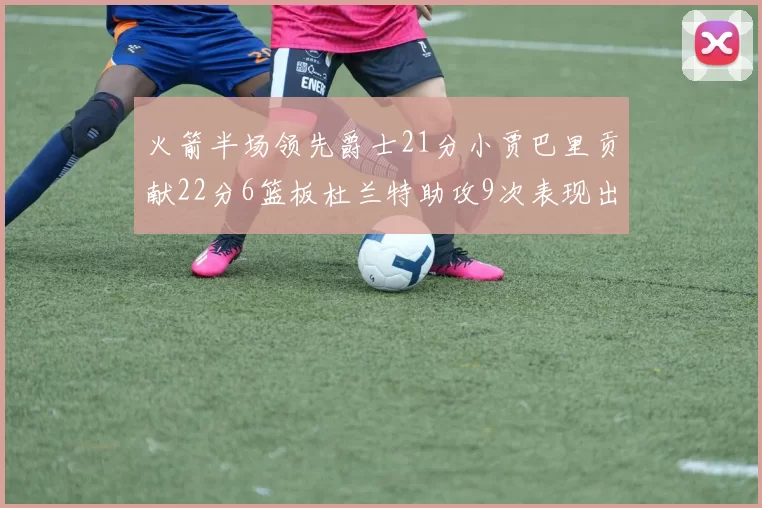 火箭半场领先爵士21分小贾巴里贡献22分6篮板杜兰特助攻9次表现出色