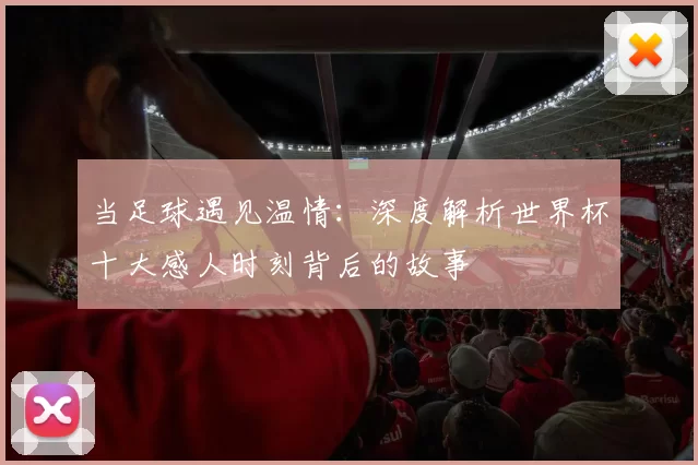 当足球遇见温情：深度解析世界杯十大感人时刻背后的故事