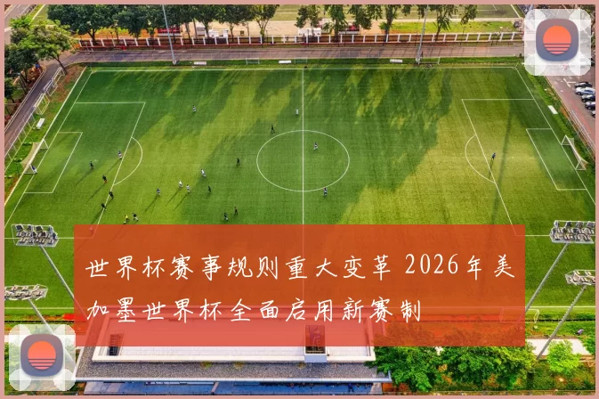 世界杯赛事规则重大变革 2026年美加墨世界杯全面启用新赛制