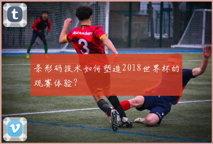 条形码技术如何塑造2018世界杯的观赛体验？