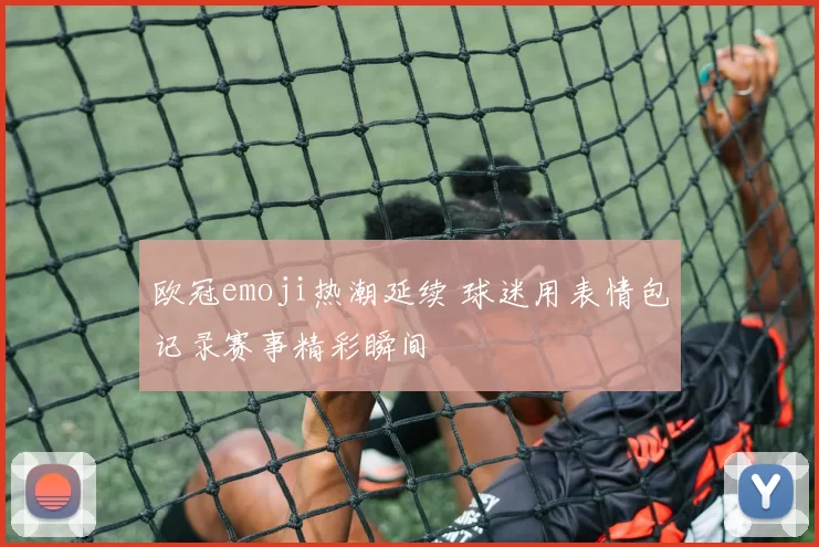 欧冠emoji热潮延续 球迷用表情包记录赛事精彩瞬间
