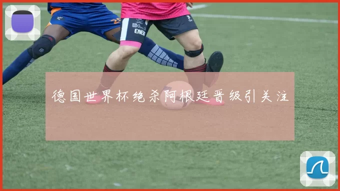 德国世界杯绝杀阿根廷晋级引关注