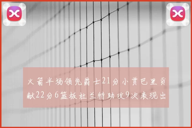 火箭半场领先爵士21分小贾巴里贡献22分6篮板杜兰特助攻9次表现出色