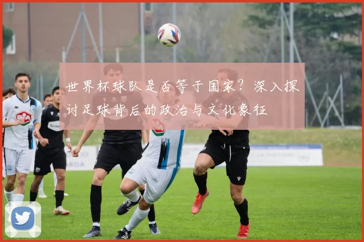 世界杯球队是否等于国家？深入探讨足球背后的政治与文化象征