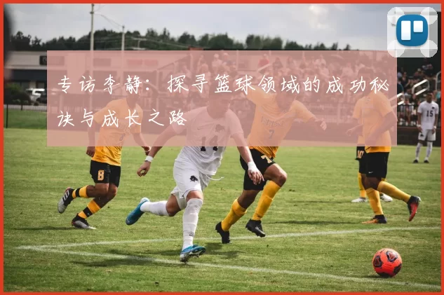 专访李静:探寻篮球领域的成功秘诀与成长之路