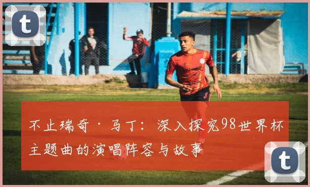 不止瑞奇·马丁:深入探究98世界杯主题曲的演唱阵容与故事