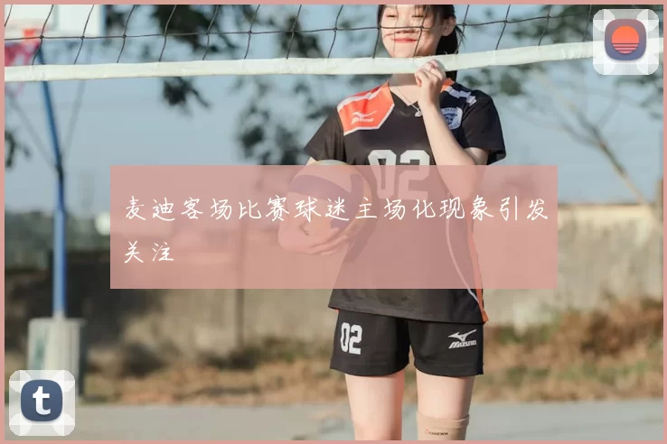 麦迪客场比赛球迷主场化现象引发关注