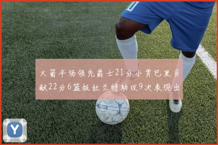 火箭半场领先爵士21分小贾巴里贡献22分6篮板杜兰特助攻9次表现出色