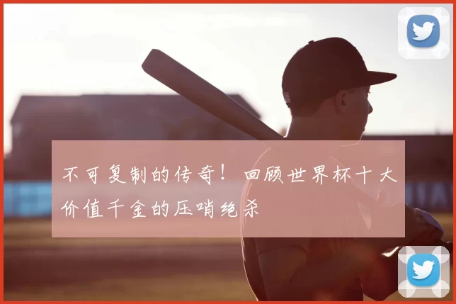 不可复制的传奇!回顾世界杯十大价值千金的压哨绝杀