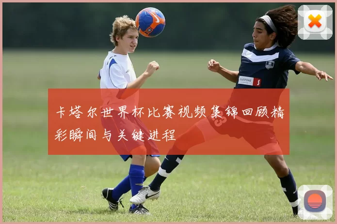 卡塔尔世界杯比赛视频集锦回顾精彩瞬间与关键进程