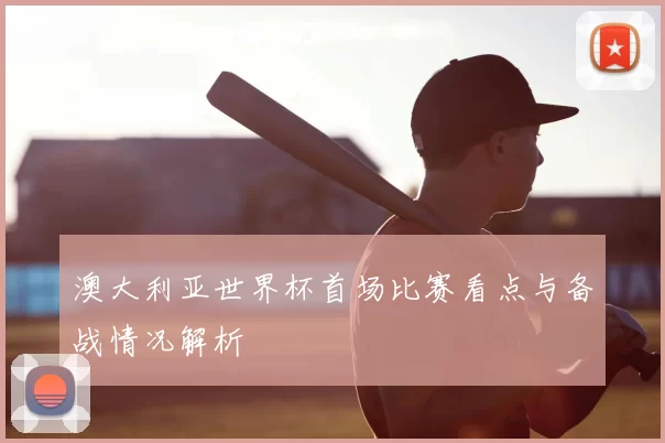 澳大利亚世界杯首场比赛看点与备战情况解析
