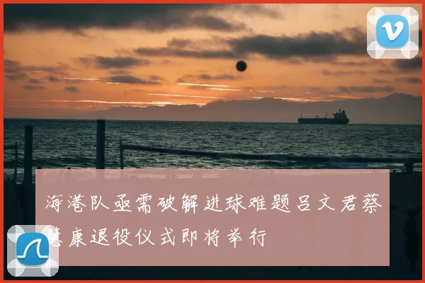 海港队亟需破解进球难题吕文君蔡慧康退役仪式即将举行