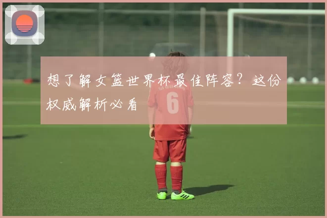想了解女篮世界杯最佳阵容？这份权威解析必看