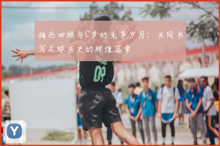 梅西回顾与C罗的竞争岁月:共同书写足球历史的辉煌篇章