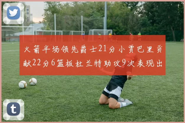 火箭半场领先爵士21分小贾巴里贡献22分6篮板杜兰特助攻9次表现出色