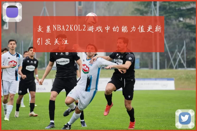 麦基NBA2KOL2游戏中的能力值更新引发关注