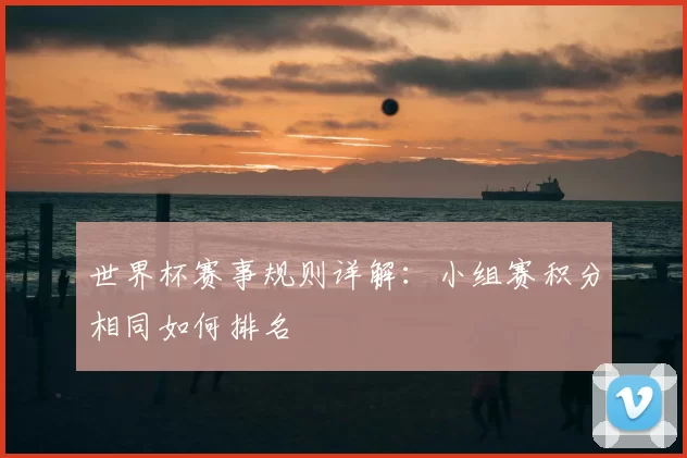 世界杯赛事规则详解：小组赛积分相同如何排名
