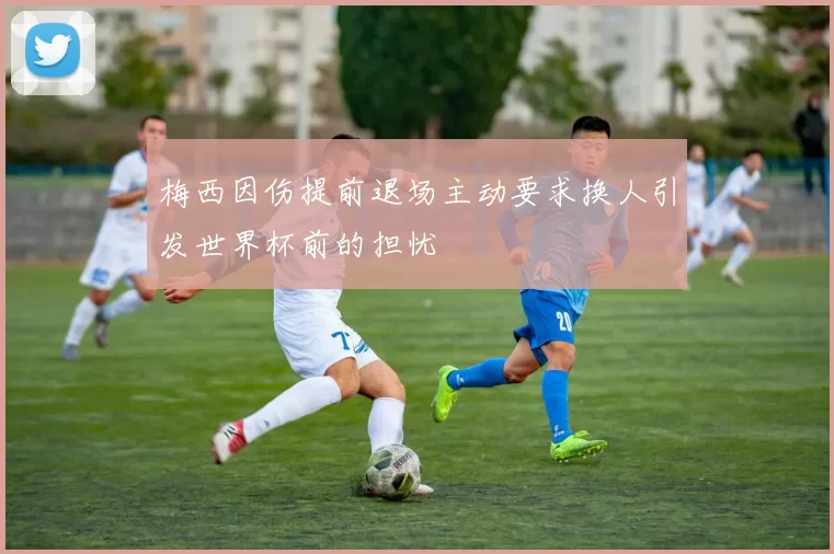 梅西因伤提前退场主动要求换人引发世界杯前的担忧