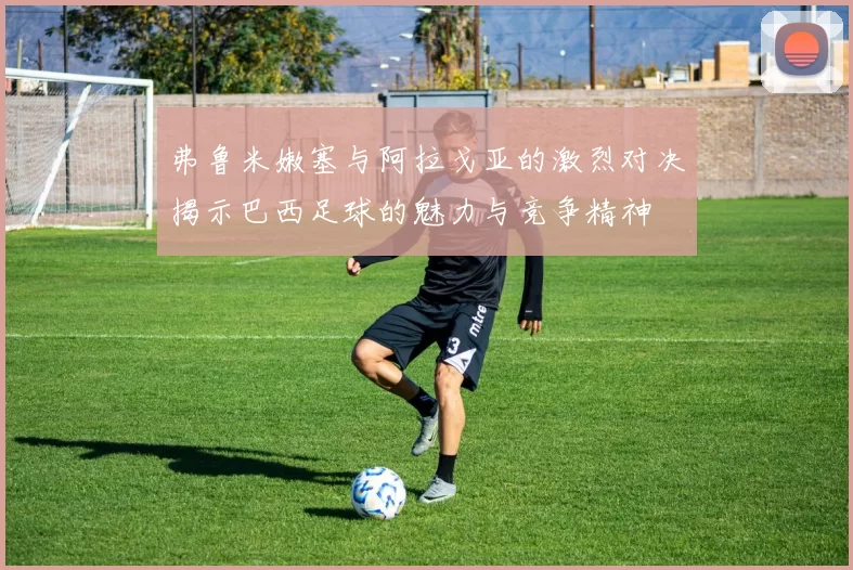 弗鲁米嫩塞与阿拉戈亚的激烈对决揭示巴西足球的魅力与竞争精神