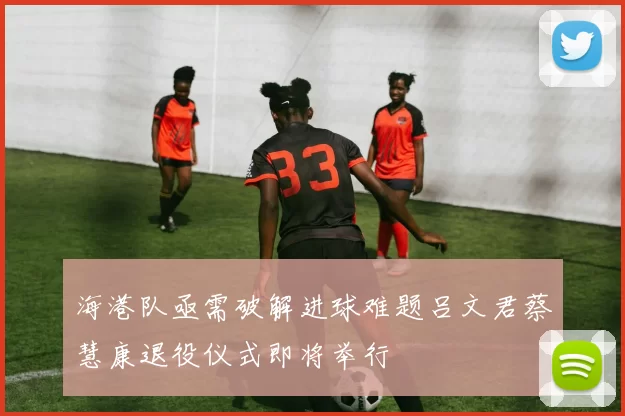 海港队亟需破解进球难题吕文君蔡慧康退役仪式即将举行