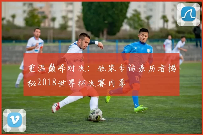重温巅峰对决：独家专访亲历者揭秘2018世界杯决赛内幕