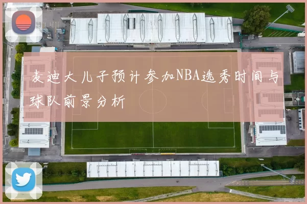 麦迪大儿子预计参加NBA选秀时间与球队前景分析