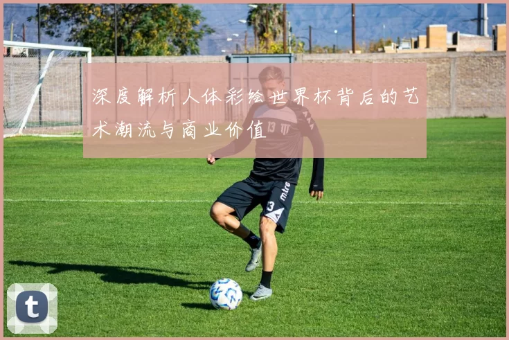 深度解析人体彩绘世界杯背后的艺术潮流与商业价值