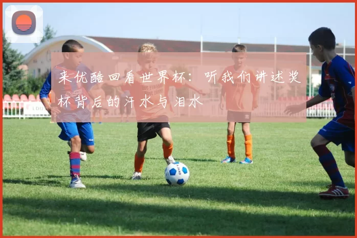 来优酷回看世界杯:听我们讲述奖杯背后的汗水与泪水