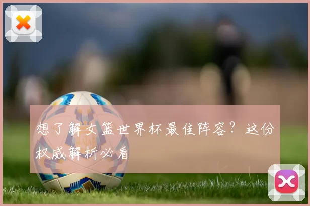 想了解女篮世界杯最佳阵容？这份权威解析必看