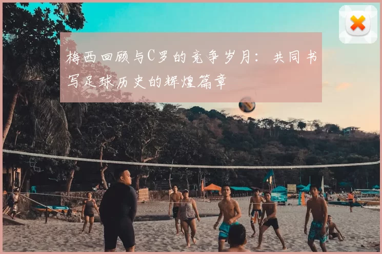 梅西回顾与C罗的竞争岁月:共同书写足球历史的辉煌篇章