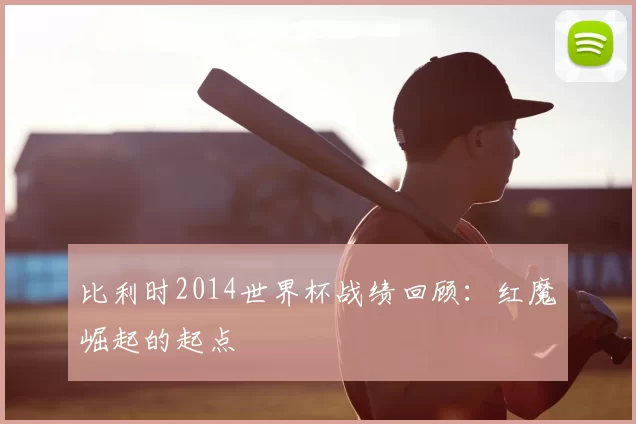比利时2014世界杯战绩回顾:红魔崛起的起点