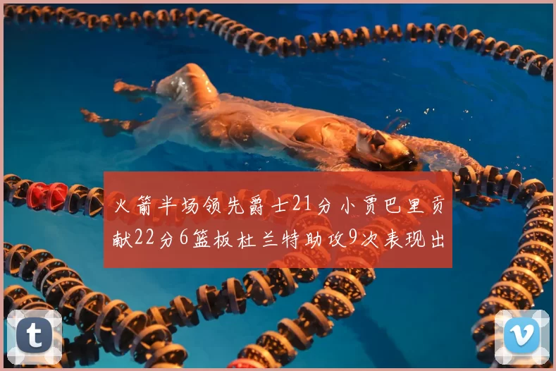 火箭半场领先爵士21分小贾巴里贡献22分6篮板杜兰特助攻9次表现出色