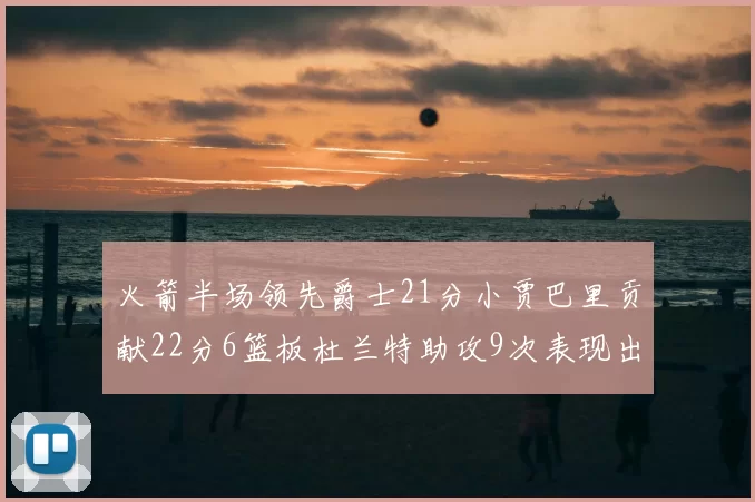 火箭半场领先爵士21分小贾巴里贡献22分6篮板杜兰特助攻9次表现出色