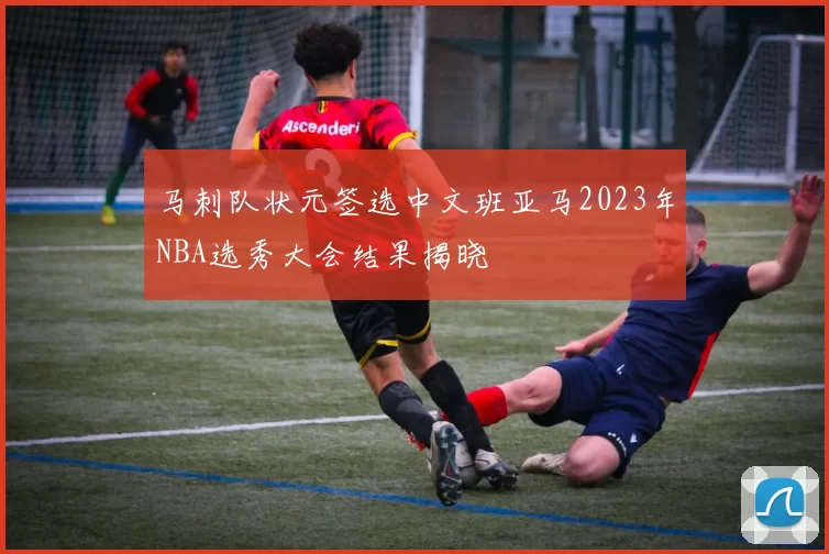 马刺队状元签选中文班亚马2023年NBA选秀大会结果揭晓