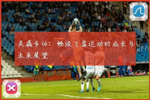吴磊专访：畅谈飞盘运动的成长与未来展望