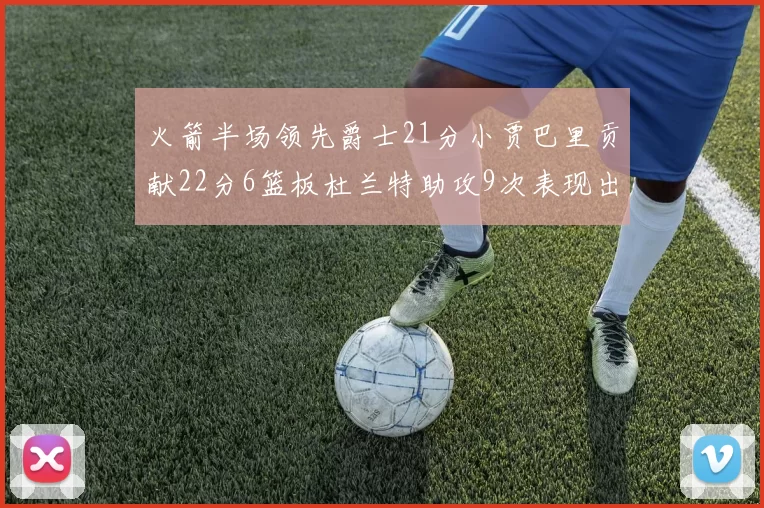 火箭半场领先爵士21分小贾巴里贡献22分6篮板杜兰特助攻9次表现出色