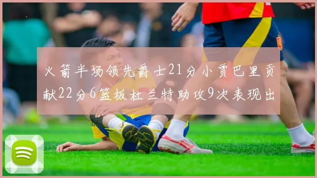 火箭半场领先爵士21分小贾巴里贡献22分6篮板杜兰特助攻9次表现出色
