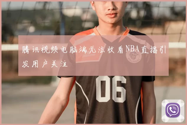 腾讯视频电脑端无法收看NBA直播引发用户关注