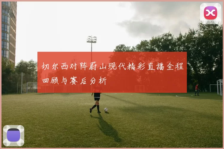 切尔西对阵蔚山现代精彩直播全程回顾与赛后分析